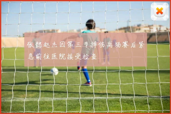 张懿赵杰因第三节摔伤离场赛后紧急前往医院接受检查
