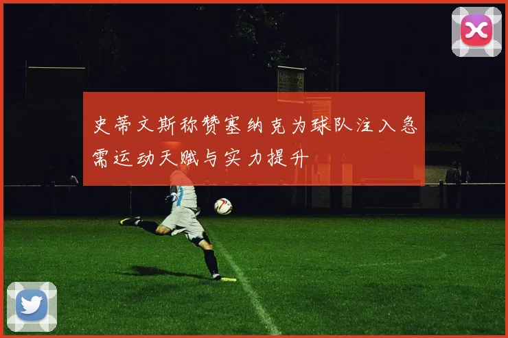 史蒂文斯称赞塞纳克为球队注入急需运动天赋与实力提升