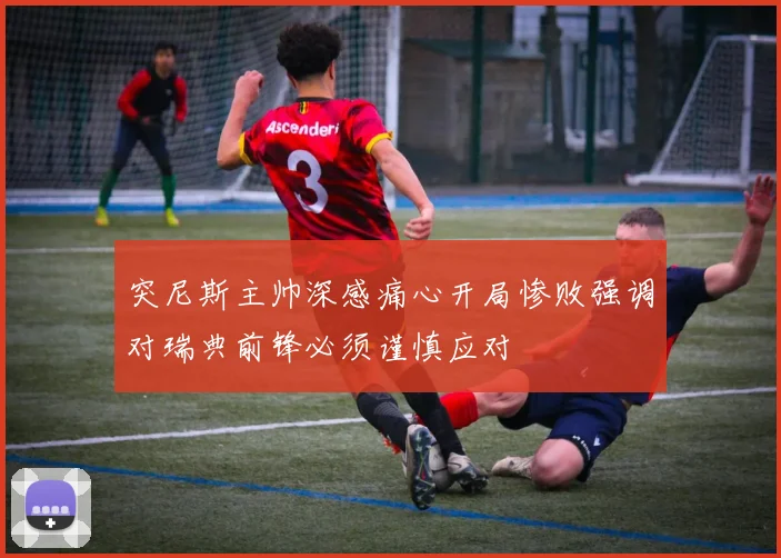 突尼斯主帅深感痛心开局惨败强调对瑞典前锋必须谨慎应对