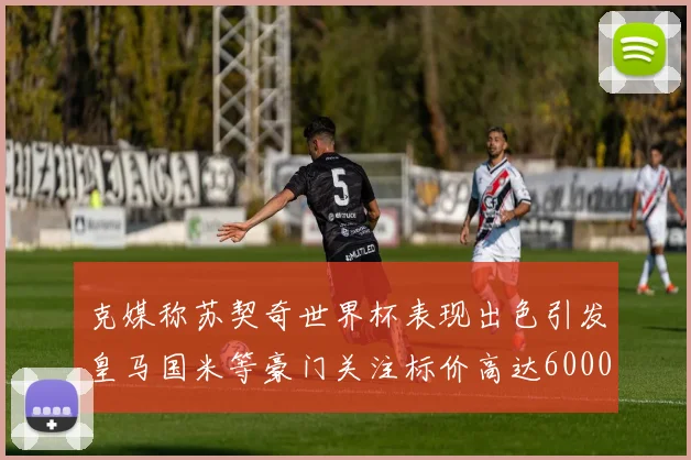 克媒称苏契奇世界杯表现出色引发皇马国米等豪门关注标价高达6000万欧
