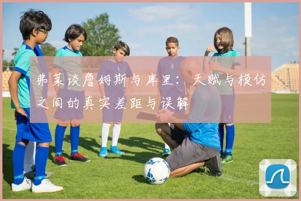 弗莱谈詹姆斯与库里：天赋与模仿之间的真实差距与误解