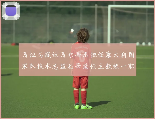 马拉戈提议马尔蒂尼担任意大利国家队技术总监孔蒂接任主教练一职