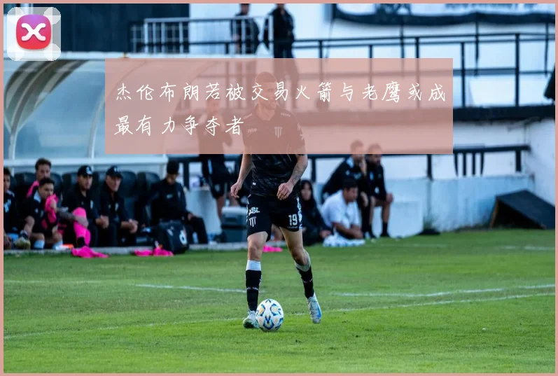 杰伦布朗若被交易火箭与老鹰或成最有力争夺者
