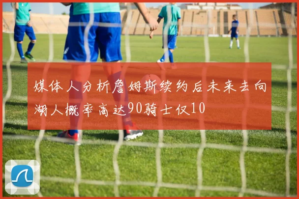 媒体人分析詹姆斯续约后未来去向湖人概率高达90骑士仅10