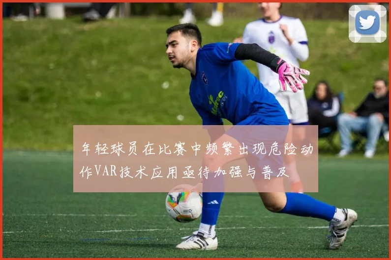 年轻球员在比赛中频繁出现危险动作VAR技术应用亟待加强与普及