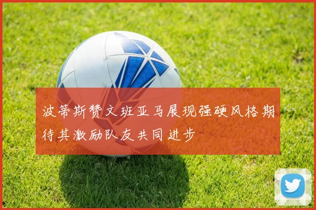 波蒂斯赞文班亚马展现强硬风格期待其激励队友共同进步