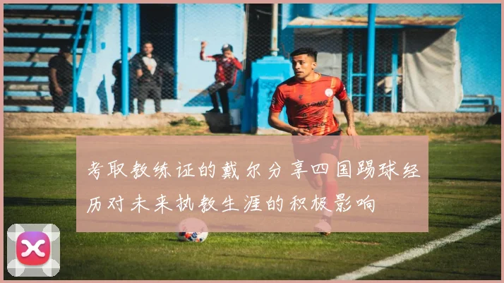 考取教练证的戴尔分享四国踢球经历对未来执教生涯的积极影响