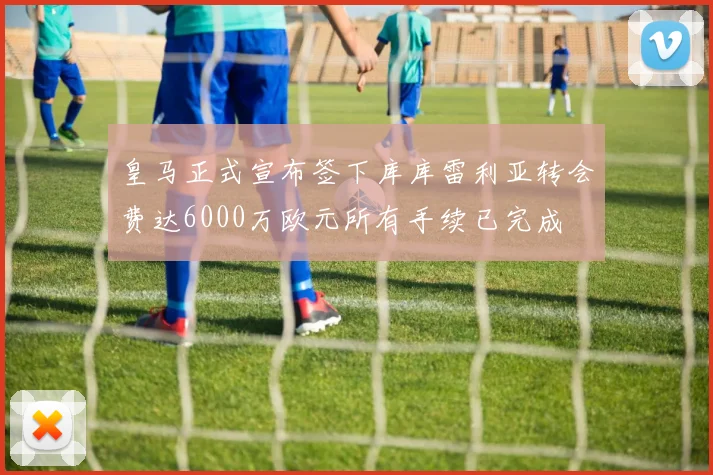 皇马正式宣布签下库库雷利亚转会费达6000万欧元所有手续已完成