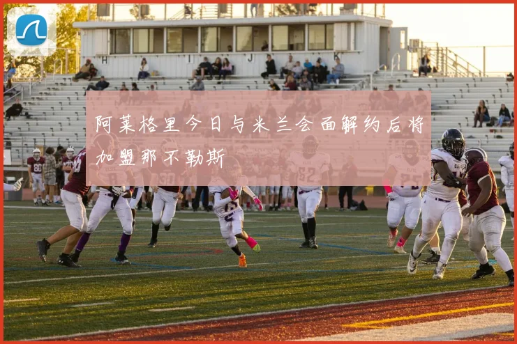 阿莱格里今日与米兰会面解约后将加盟那不勒斯