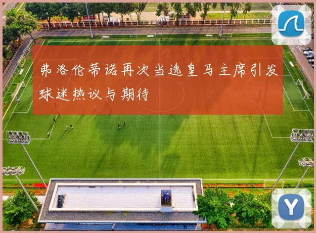 弗洛伦蒂诺再次当选皇马主席引发球迷热议与期待
