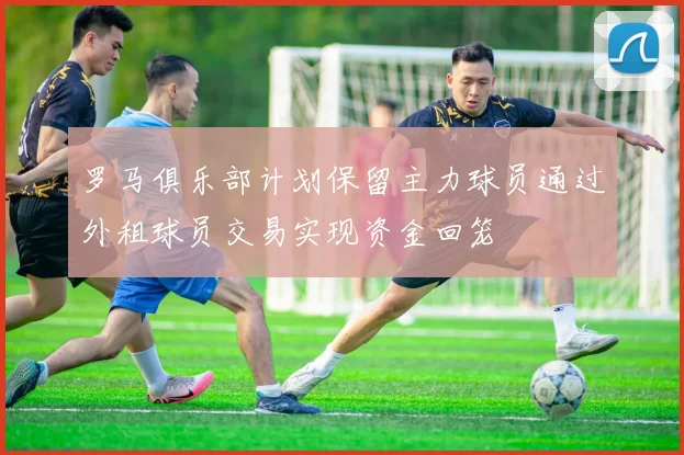 罗马俱乐部计划保留主力球员通过外租球员交易实现资金回笼