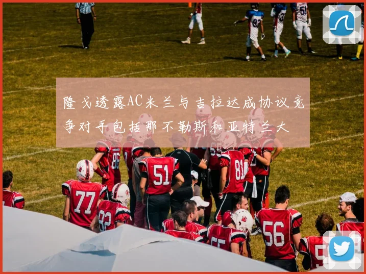 隆戈透露AC米兰与吉拉达成协议竞争对手包括那不勒斯和亚特兰大